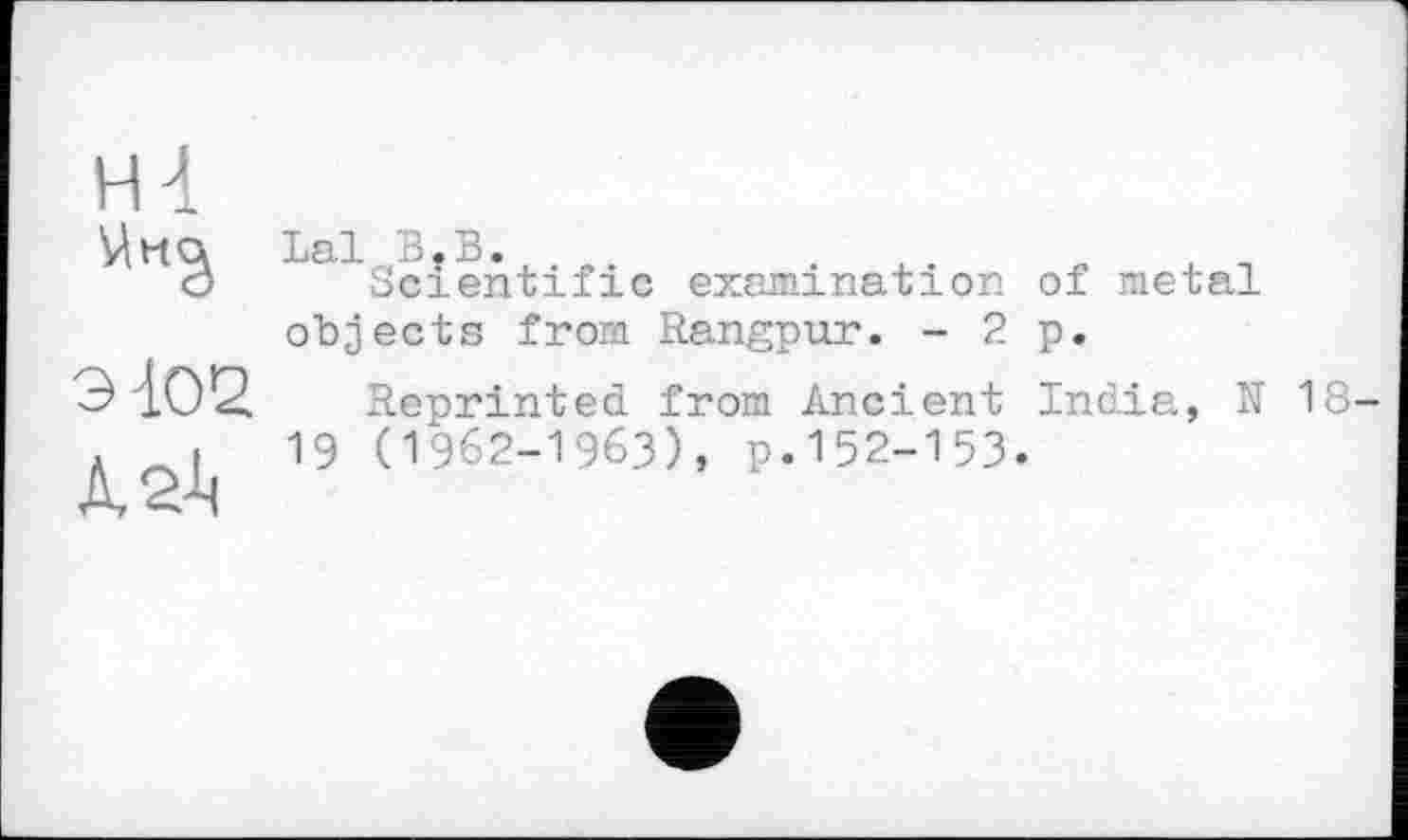 ﻿Н4

Э102
À 2t
Lal В.В.	л п
Scientific examination of metal objects from Rangpur. - 2 p.
Reprinted from Ancient India, N 18-19 (1962-1963), p.152-153.